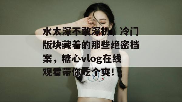 水太深不敢深扒，冷门版块藏着的那些绝密档案，糖心vlog在线观看带你吃个爽！