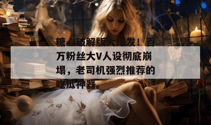 糖心破解版大爆发！百万粉丝大V人设彻底崩塌，老司机强烈推荐的吃瓜神器。