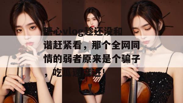 糖心vlog趁还没和谐赶紧看，那个全网同情的弱者原来是个骗子，吃瓜速度进！