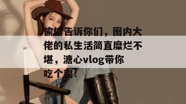偷偷告诉你们，圈内大佬的私生活简直糜烂不堪，溏心vlog带你吃个爽！