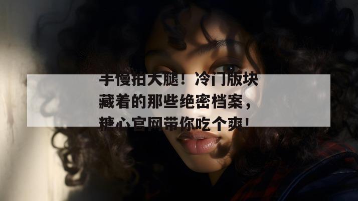 手慢拍大腿！冷门版块藏着的那些绝密档案，糖心官网带你吃个爽！