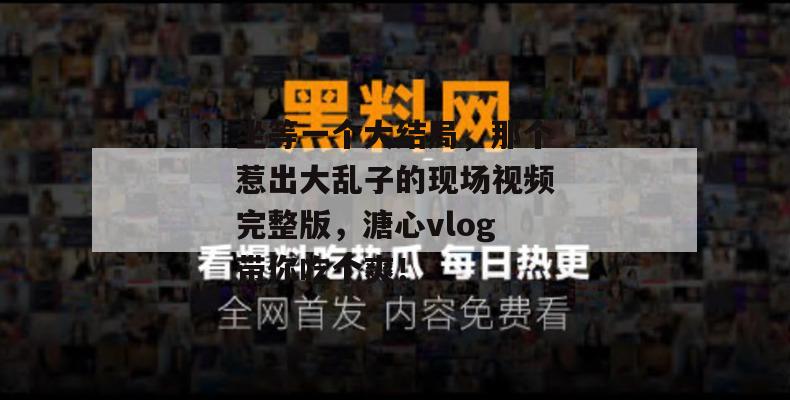 坐等一个大结局，那个惹出大乱子的现场视频完整版，溏心vlog带你吃个爽！