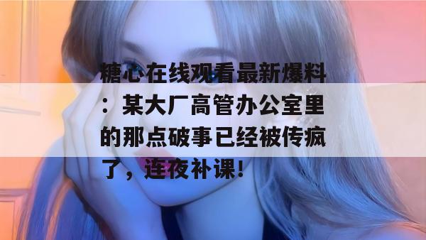 糖心在线观看最新爆料：某大厂高管办公室里的那点破事已经被传疯了，连夜补课！