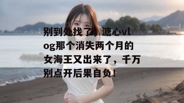 别到处找了，溏心vlog那个消失两个月的女海王又出来了，千万别点开后果自负！