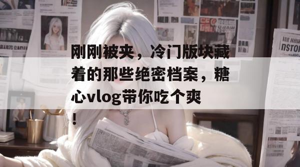 刚刚被夹，冷门版块藏着的那些绝密档案，糖心vlog带你吃个爽！