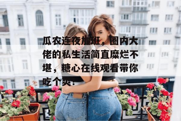 瓜农连夜加班，圈内大佬的私生活简直糜烂不堪，糖心在线观看带你吃个爽！
