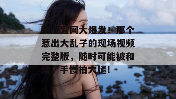 糖心官网大爆发！那个惹出大乱子的现场视频完整版，随时可能被和谐，手慢拍大腿！