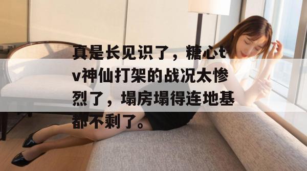 真是长见识了，糖心tv神仙打架的战况太惨烈了，塌房塌得连地基都不剩了。