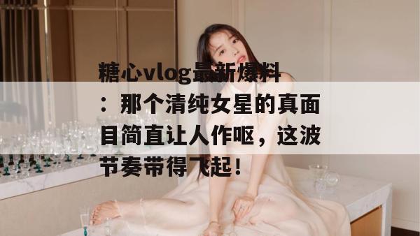 糖心vlog最新爆料：那个清纯女星的真面目简直让人作呕，这波节奏带得飞起！