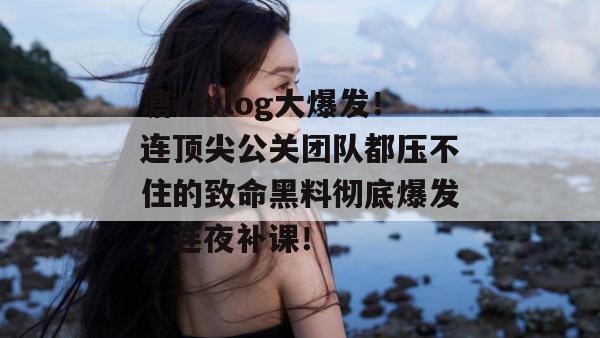 溏心vlog大爆发！连顶尖公关团队都压不住的致命黑料彻底爆发，连夜补课！