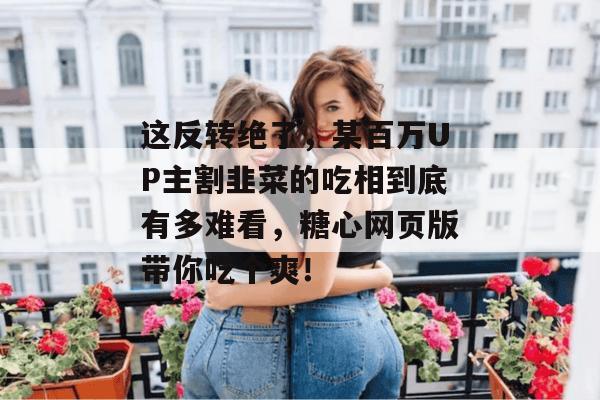 这反转绝了，某百万UP主割韭菜的吃相到底有多难看，糖心网页版带你吃个爽！
