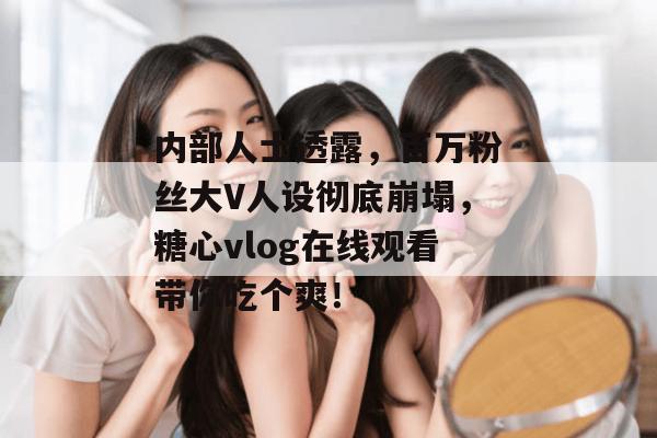 内部人士透露，百万粉丝大V人设彻底崩塌，糖心vlog在线观看带你吃个爽！