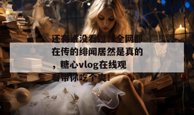 还有谁没看过？全网都在传的绯闻居然是真的，糖心vlog在线观看带你吃个爽！