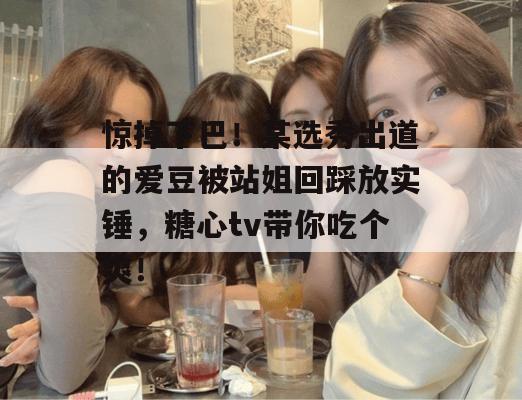 惊掉下巴！某选秀出道的爱豆被站姐回踩放实锤，糖心tv带你吃个爽！