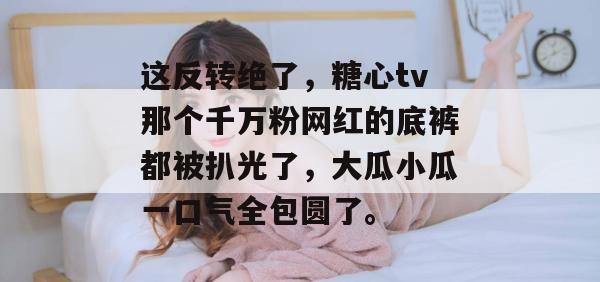 这反转绝了，糖心tv那个千万粉网红的底裤都被扒光了，大瓜小瓜一口气全包圆了。