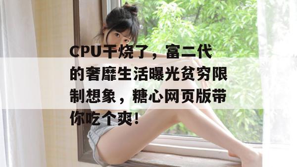 CPU干烧了，富二代的奢靡生活曝光贫穷限制想象，糖心网页版带你吃个爽！