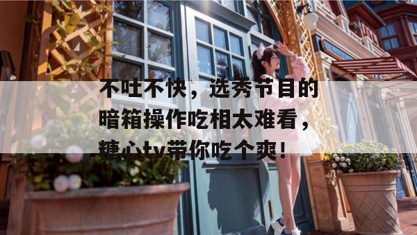 不吐不快，选秀节目的暗箱操作吃相太难看，糖心tv带你吃个爽！