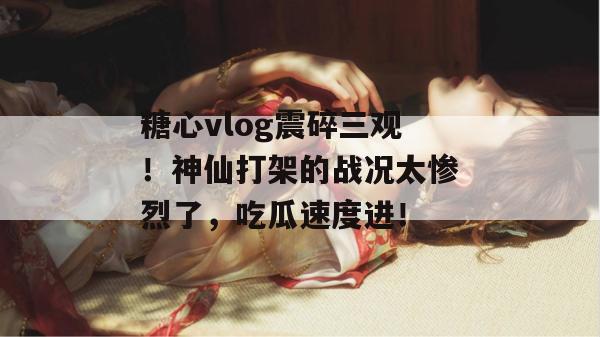 糖心vlog震碎三观！神仙打架的战况太惨烈了，吃瓜速度进！