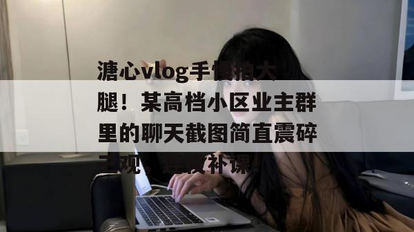 溏心vlog手慢拍大腿！某高档小区业主群里的聊天截图简直震碎三观，连夜补课！