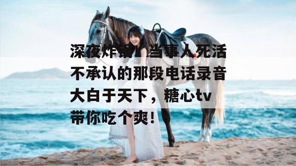 深夜炸锅！当事人死活不承认的那段电话录音大白于天下，糖心tv带你吃个爽！