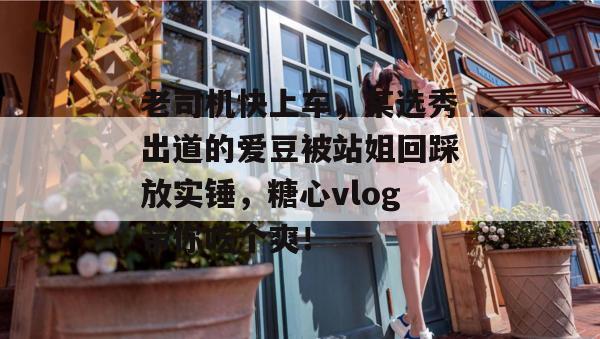 老司机快上车，某选秀出道的爱豆被站姐回踩放实锤，糖心vlog带你吃个爽！