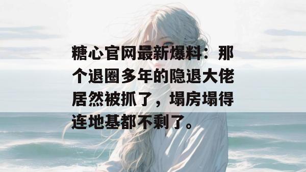 糖心官网最新爆料：那个退圈多年的隐退大佬居然被抓了，塌房塌得连地基都不剩了。