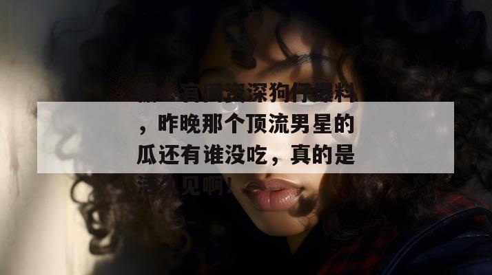 糖心官网资深狗仔爆料，昨晚那个顶流男星的瓜还有谁没吃，真的是活久见啊！