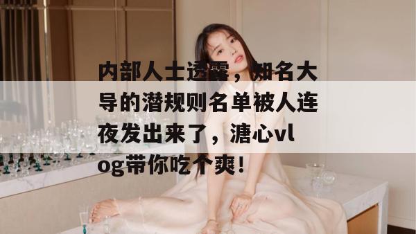 内部人士透露，知名大导的潜规则名单被人连夜发出来了，溏心vlog带你吃个爽！