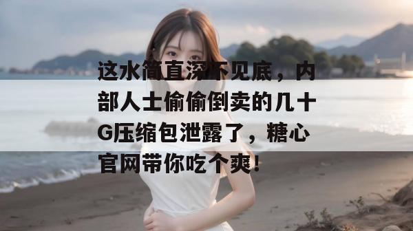 这水简直深不见底，内部人士偷偷倒卖的几十G压缩包泄露了，糖心官网带你吃个爽！