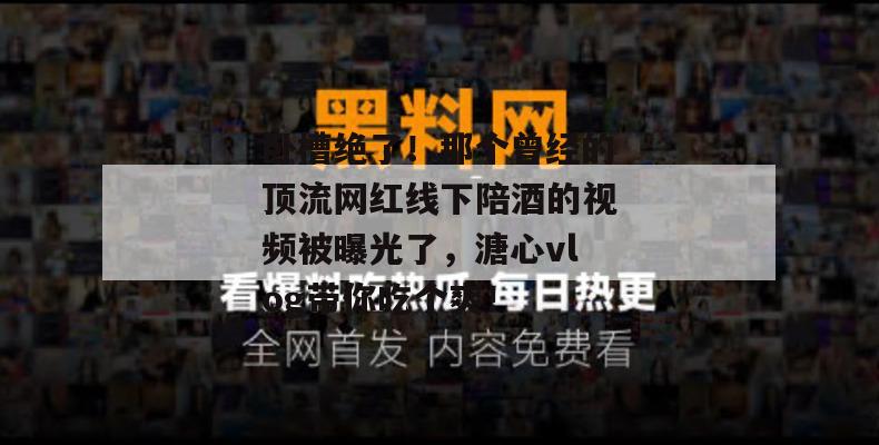 卧槽绝了！那个曾经的顶流网红线下陪酒的视频被曝光了，溏心vlog带你吃个爽！