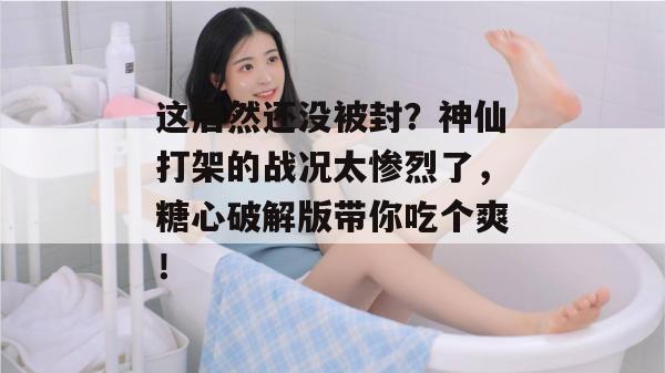 这居然还没被封？神仙打架的战况太惨烈了，糖心破解版带你吃个爽！