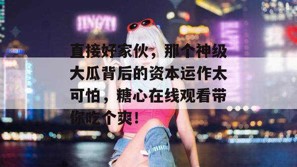 直接好家伙，那个神级大瓜背后的资本运作太可怕，糖心在线观看带你吃个爽！