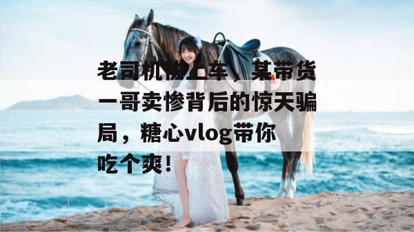 老司机快上车，某带货一哥卖惨背后的惊天骗局，糖心vlog带你吃个爽！
