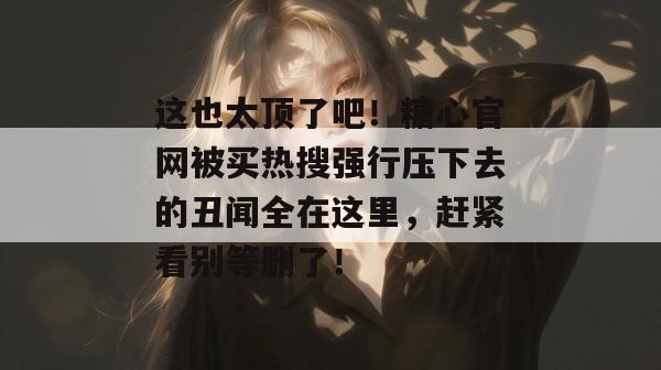 这也太顶了吧！糖心官网被买热搜强行压下去的丑闻全在这里，赶紧看别等删了！