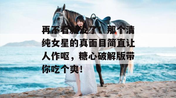 再不看就没了！那个清纯女星的真面目简直让人作呕，糖心破解版带你吃个爽！
