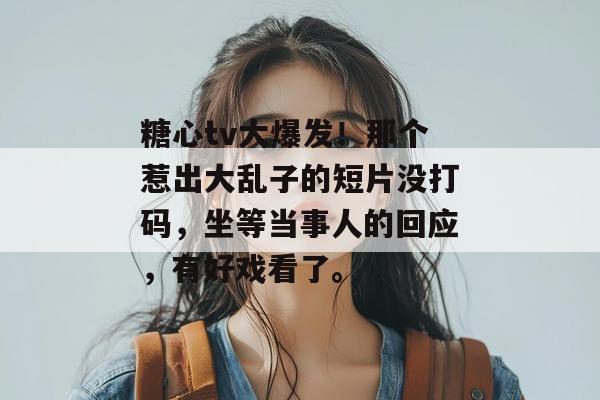 糖心tv大爆发！那个惹出大乱子的短片没打码，坐等当事人的回应，有好戏看了。