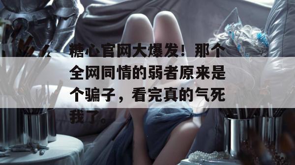 糖心官网大爆发！那个全网同情的弱者原来是个骗子，看完真的气死我了。