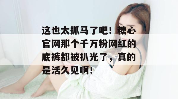 这也太抓马了吧！糖心官网那个千万粉网红的底裤都被扒光了，真的是活久见啊！