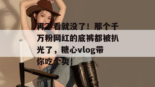 再不看就没了！那个千万粉网红的底裤都被扒光了，糖心vlog带你吃个爽！