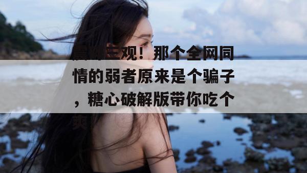 震碎三观！那个全网同情的弱者原来是个骗子，糖心破解版带你吃个爽！