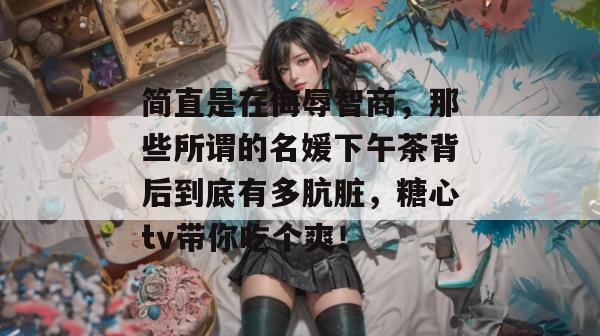 简直是在侮辱智商，那些所谓的名媛下午茶背后到底有多肮脏，糖心tv带你吃个爽！